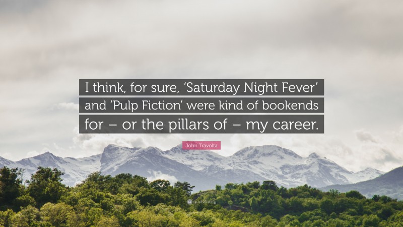 John Travolta Quote: “I think, for sure, ‘Saturday Night Fever’ and ‘Pulp Fiction’ were kind of bookends for – or the pillars of – my career.”