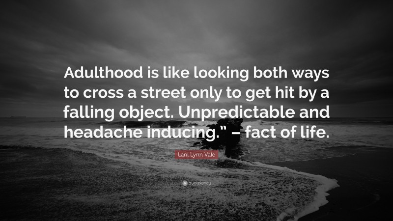 Lani Lynn Vale Quote: “Adulthood is like looking both ways to cross a street only to get hit by a falling object. Unpredictable and headache inducing.” – fact of life.”