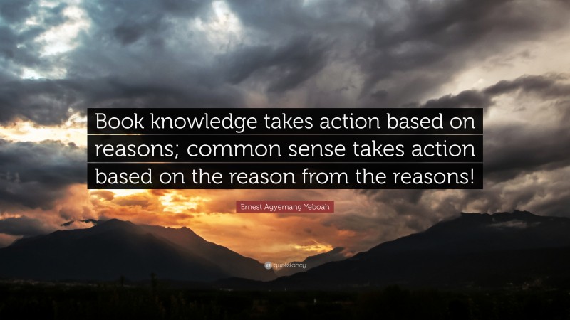 Ernest Agyemang Yeboah Quote: “Book knowledge takes action based on reasons; common sense takes action based on the reason from the reasons!”