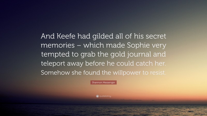 Shannon Messenger Quote: “And Keefe had gilded all of his secret memories – which made Sophie very tempted to grab the gold journal and teleport away before he could catch her. Somehow she found the willpower to resist.”