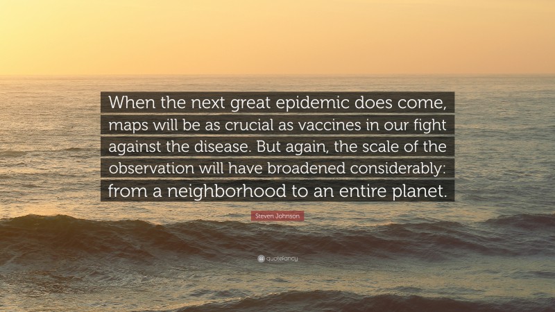 Steven Johnson Quote: “When the next great epidemic does come, maps will be as crucial as vaccines in our fight against the disease. But again, the scale of the observation will have broadened considerably: from a neighborhood to an entire planet.”