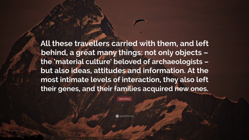 Neil Price Quote: “All these travellers carried with them, and left behind, a great many things: not only objects – the ‘material culture’ beloved of archaeologists – but also ideas, attitudes and information. At the most intimate levels of interaction, they also left their genes, and their families acquired new ones.”