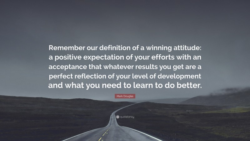 Mark Douglas Quote: “Remember our definition of a winning attitude: a positive expectation of your efforts with an acceptance that whatever results you get are a perfect reflection of your level of development and what you need to learn to do better.”