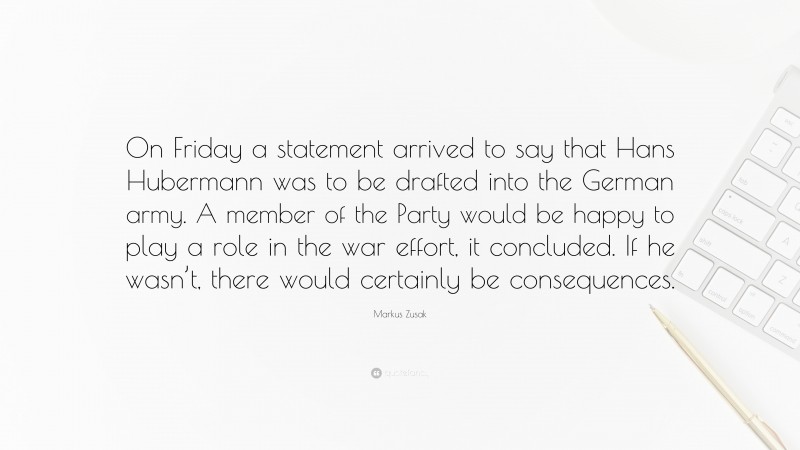 Markus Zusak Quote: “On Friday a statement arrived to say that Hans Hubermann was to be drafted into the German army. A member of the Party would be happy to play a role in the war effort, it concluded. If he wasn’t, there would certainly be consequences.”
