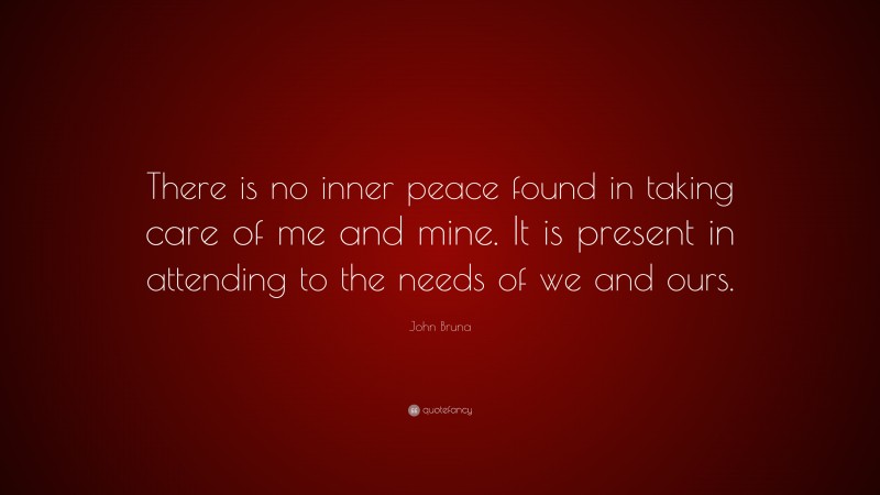 John Bruna Quote: “There is no inner peace found in taking care of me and mine. It is present in attending to the needs of we and ours.”