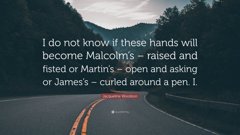 Jacqueline Woodson Quote: “I do not know if these hands will become Malcolm’s – raised and fisted or Martin’s – open and asking or James’s – curled around a pen. I.”