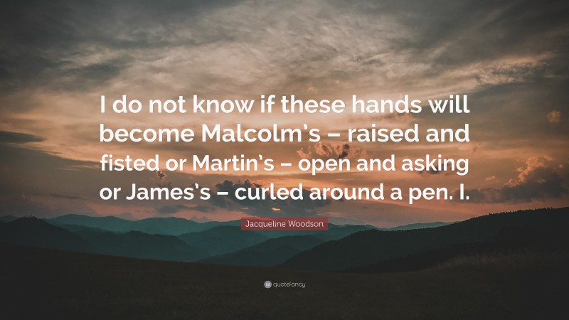 Jacqueline Woodson Quote: “I do not know if these hands will become Malcolm’s – raised and fisted or Martin’s – open and asking or James’s – curled around a pen. I.”