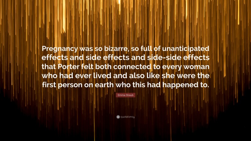 Emma Straub Quote: “Pregnancy was so bizarre, so full of unanticipated effects and side effects and side-side effects that Porter felt both connected to every woman who had ever lived and also like she were the first person on earth who this had happened to.”