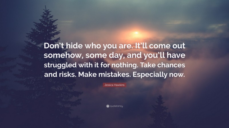 Jessica Hawkins Quote: “Don’t hide who you are. It’ll come out somehow, some day, and you’ll have struggled with it for nothing. Take chances and risks. Make mistakes. Especially now.”