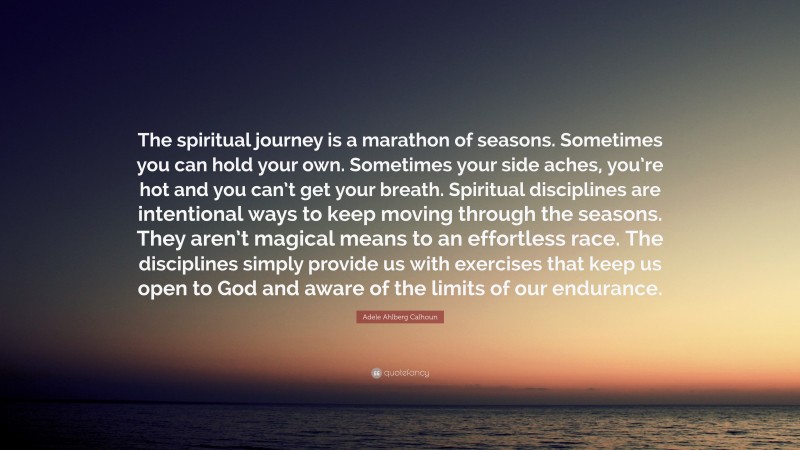 Adele Ahlberg Calhoun Quote: “The spiritual journey is a marathon of seasons. Sometimes you can hold your own. Sometimes your side aches, you’re hot and you can’t get your breath. Spiritual disciplines are intentional ways to keep moving through the seasons. They aren’t magical means to an effortless race. The disciplines simply provide us with exercises that keep us open to God and aware of the limits of our endurance.”