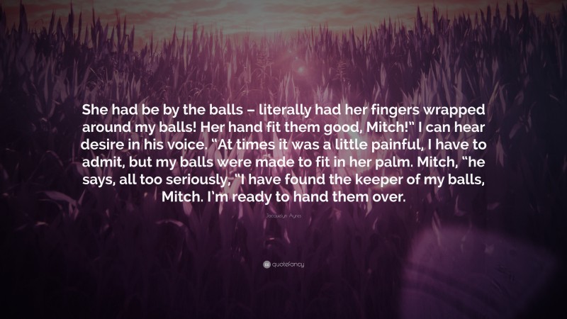 Jacquelyn Ayres Quote: “She had be by the balls – literally had her fingers wrapped around my balls! Her hand fit them good, Mitch!” I can hear desire in his voice. “At times it was a little painful, I have to admit, but my balls were made to fit in her palm. Mitch, “he says, all too seriously, “I have found the keeper of my balls, Mitch. I’m ready to hand them over.”