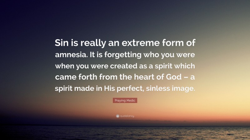 Praying Medic Quote: “Sin is really an extreme form of amnesia. It is forgetting who you were when you were created as a spirit which came forth from the heart of God – a spirit made in His perfect, sinless image.”