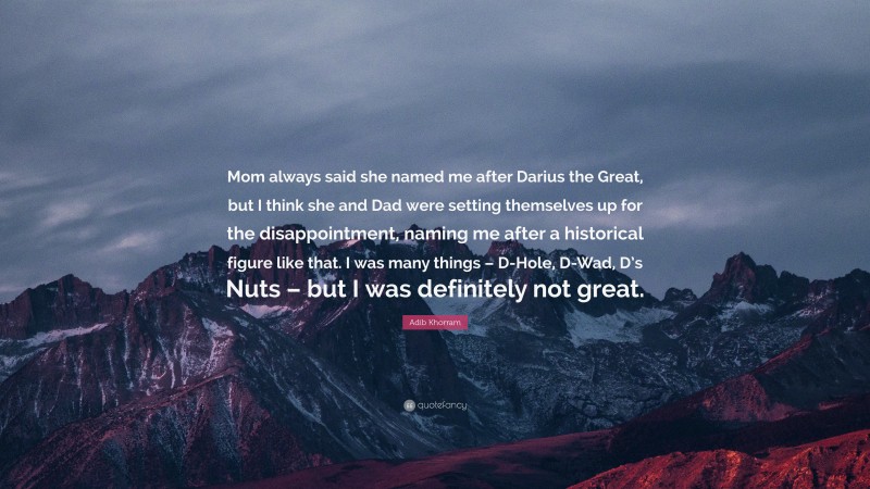 Adib Khorram Quote: “Mom always said she named me after Darius the Great, but I think she and Dad were setting themselves up for the disappointment, naming me after a historical figure like that. I was many things – D-Hole, D-Wad, D’s Nuts – but I was definitely not great.”