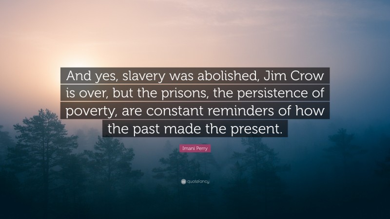 Imani Perry Quote: “And yes, slavery was abolished, Jim Crow is over, but the prisons, the persistence of poverty, are constant reminders of how the past made the present.”