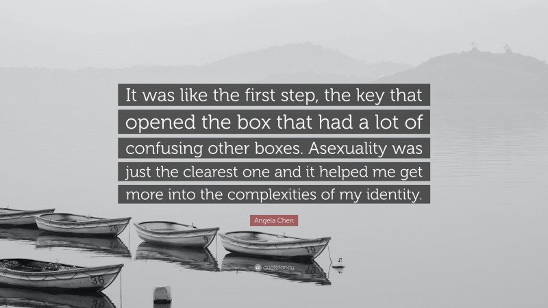 Angela Chen Quote: “It was like the first step, the key that opened the box that had a lot of confusing other boxes. Asexuality was just the clearest one and it helped me get more into the complexities of my identity.”