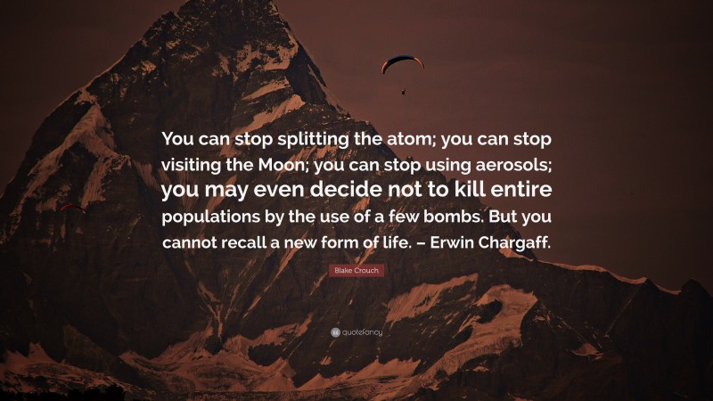 Blake Crouch Quote: “You can stop splitting the atom; you can stop visiting the Moon; you can stop using aerosols; you may even decide not to kill entire populations by the use of a few bombs. But you cannot recall a new form of life. – Erwin Chargaff.”