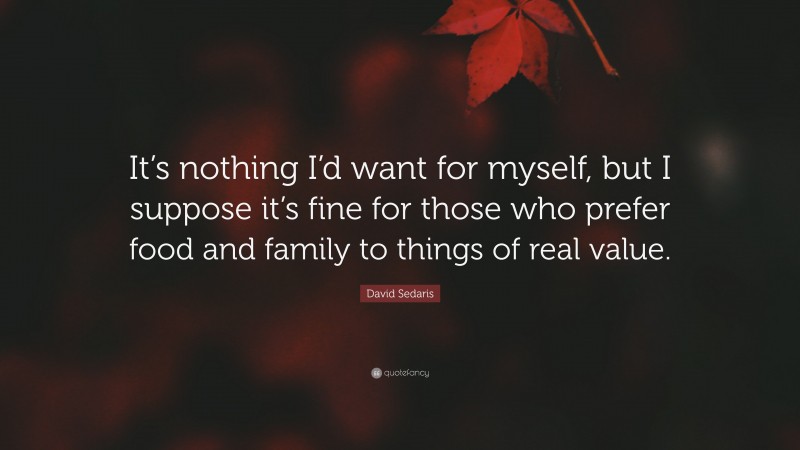 David Sedaris Quote: “It’s nothing I’d want for myself, but I suppose it’s fine for those who prefer food and family to things of real value.”