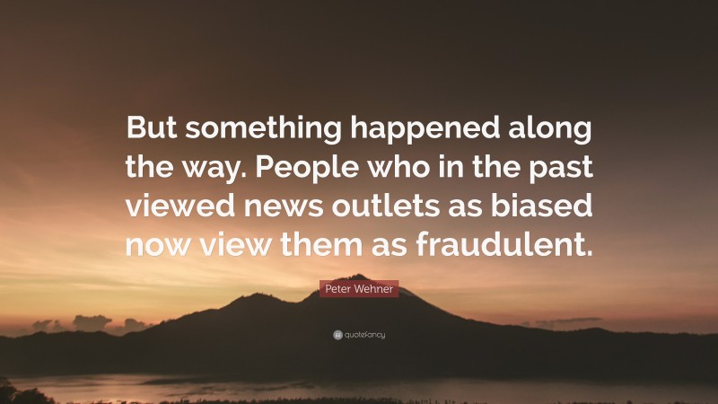 Peter Wehner Quote: “But something happened along the way. People who in the past viewed news outlets as biased now view them as fraudulent.”