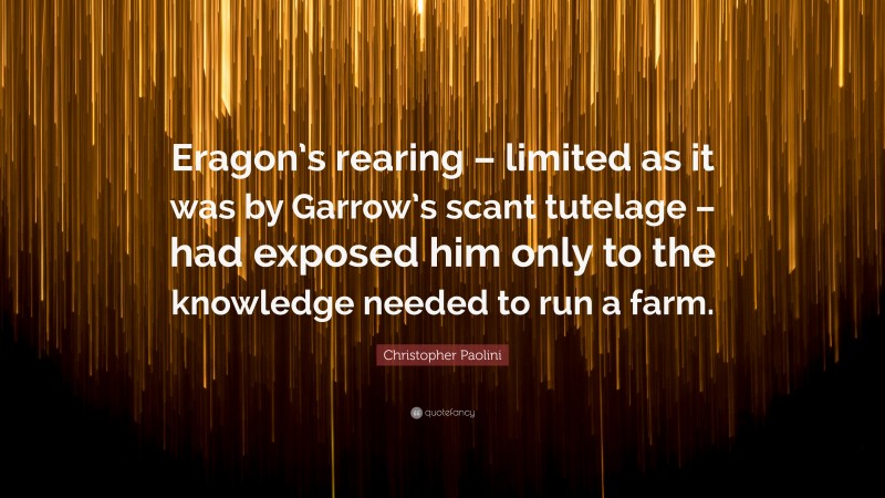 Christopher Paolini Quote: “Eragon’s rearing – limited as it was by Garrow’s scant tutelage – had exposed him only to the knowledge needed to run a farm.”