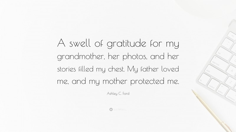 Ashley C. Ford Quote: “A swell of gratitude for my grandmother, her photos, and her stories filled my chest. My father loved me, and my mother protected me.”