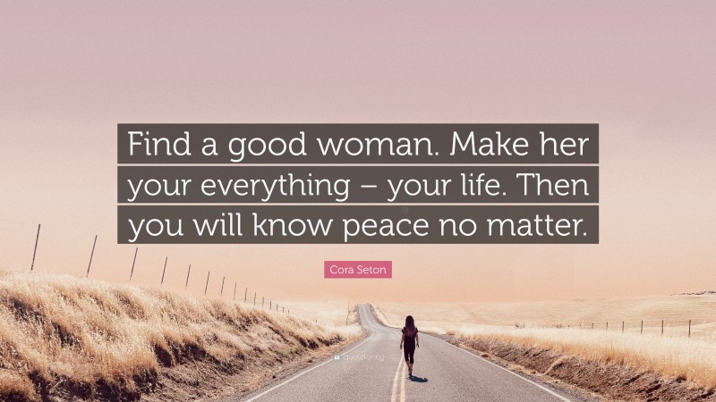 Cora Seton Quote: “Find a good woman. Make her your everything – your life. Then you will know peace no matter.”