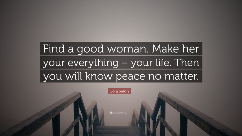 Cora Seton Quote: “Find a good woman. Make her your everything – your life. Then you will know peace no matter.”
