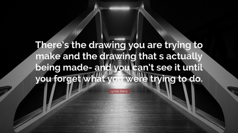 Lynda Barry Quote: “There’s the drawing you are trying to make and the drawing that s actually being made- and you can’t see it until you forget what you were trying to do.”