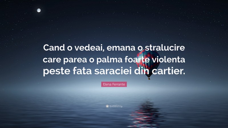 Elena Ferrante Quote: “Cand o vedeai, emana o stralucire care parea o palma foarte violenta peste fata saraciei din cartier.”