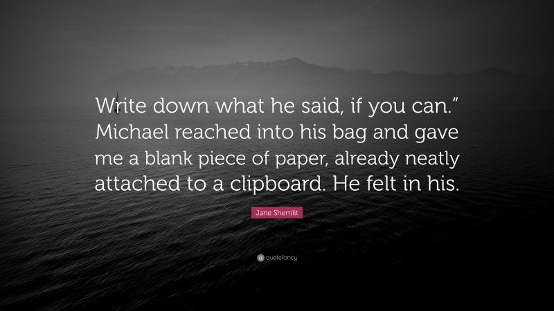 Jane Shemlit Quote: “Write down what he said, if you can.” Michael reached into his bag and gave me a blank piece of paper, already neatly attached to a clipboard. He felt in his.”