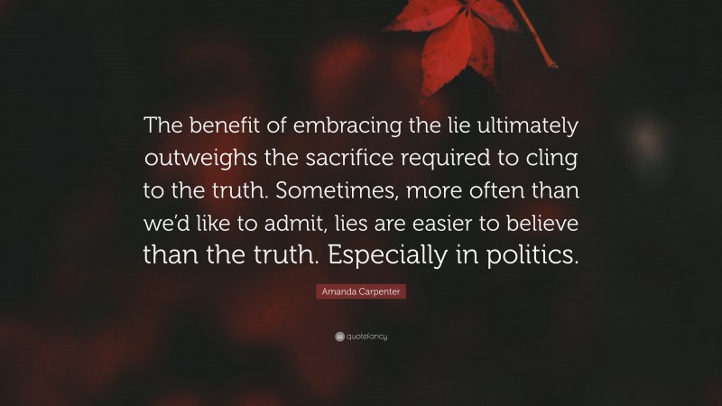 Amanda Carpenter Quote: “The benefit of embracing the lie ultimately outweighs the sacrifice required to cling to the truth. Sometimes, more often than we’d like to admit, lies are easier to believe than the truth. Especially in politics.”