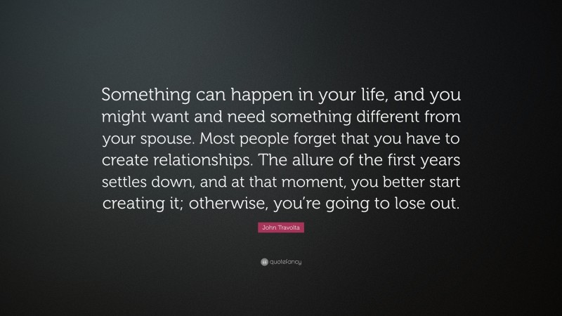 John Travolta Quote: “Something can happen in your life, and you might want and need something different from your spouse. Most people forget that you have to create relationships. The allure of the first years settles down, and at that moment, you better start creating it; otherwise, you’re going to lose out.”