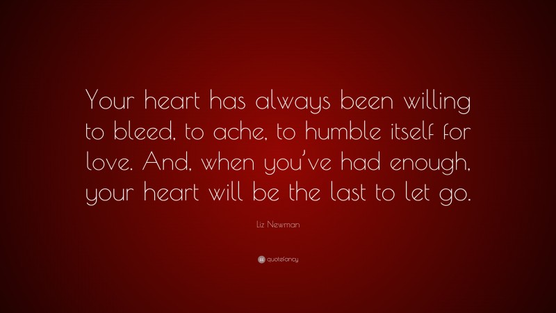 Liz Newman Quote: “Your heart has always been willing to bleed, to ache, to humble itself for love. And, when you’ve had enough, your heart will be the last to let go.”