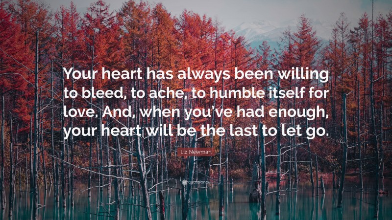 Liz Newman Quote: “Your heart has always been willing to bleed, to ache, to humble itself for love. And, when you’ve had enough, your heart will be the last to let go.”