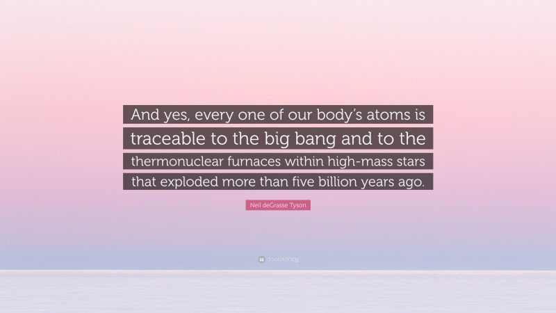 Neil deGrasse Tyson Quote: “And yes, every one of our body’s atoms is traceable to the big bang and to the thermonuclear furnaces within high-mass stars that exploded more than five billion years ago.”