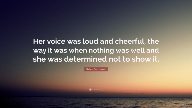 Stefan Bachmann Quote: “Her voice was loud and cheerful, the way it was when nothing was well and she was determined not to show it.”