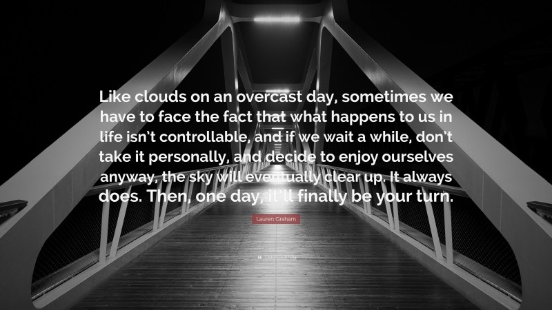 Lauren Graham Quote: “Like clouds on an overcast day, sometimes we have to face the fact that what happens to us in life isn’t controllable, and if we wait a while, don’t take it personally, and decide to enjoy ourselves anyway, the sky will eventually clear up. It always does. Then, one day, it’ll finally be your turn.”