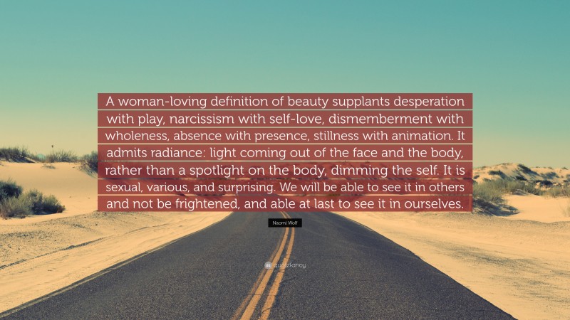 Naomi Wolf Quote: “A woman-loving definition of beauty supplants desperation with play, narcissism with self-love, dismemberment with wholeness, absence with presence, stillness with animation. It admits radiance: light coming out of the face and the body, rather than a spotlight on the body, dimming the self. It is sexual, various, and surprising. We will be able to see it in others and not be frightened, and able at last to see it in ourselves.”