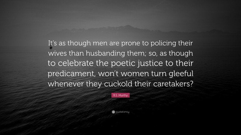 B.S. Murthy Quote: “It’s as though men are prone to policing their wives than husbanding them; so, as though to celebrate the poetic justice to their predicament, won’t women turn gleeful whenever they cuckold their caretakers?”