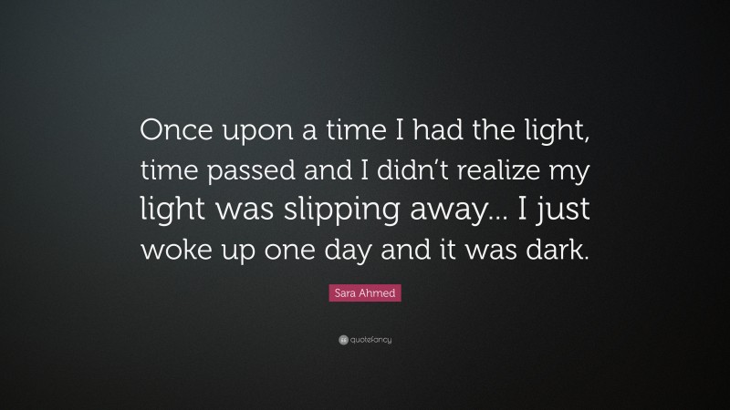 Sara Ahmed Quote: “Once upon a time I had the light, time passed and I didn’t realize my light was slipping away... I just woke up one day and it was dark.”
