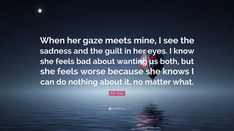 B.N. Toler Quote: “When her gaze meets mine, I see the sadness and the guilt in her eyes. I know she feels bad about wanting us both, but she feels worse because she knows I can do nothing about it, no matter what.”