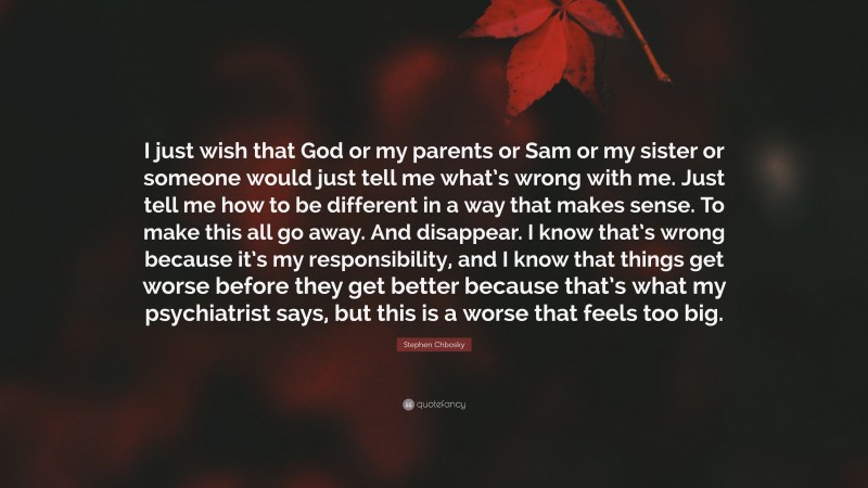 Stephen Chbosky Quote: “I just wish that God or my parents or Sam or my sister or someone would just tell me what’s wrong with me. Just tell me how to be different in a way that makes sense. To make this all go away. And disappear. I know that’s wrong because it’s my responsibility, and I know that things get worse before they get better because that’s what my psychiatrist says, but this is a worse that feels too big.”