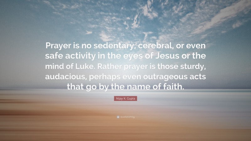 Nijay K. Gupta Quote: “Prayer is no sedentary, cerebral, or even safe activity in the eyes of Jesus or the mind of Luke. Rather prayer is those sturdy, audacious, perhaps even outrageous acts that go by the name of faith.”