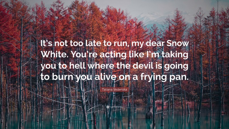 Tatiana Vedenska Quote: “It’s not too late to run, my dear Snow White. You’re acting like I’m taking you to hell where the devil is going to burn you alive on a frying pan.”