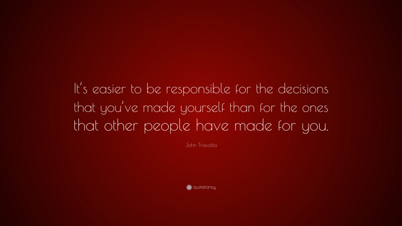 John Travolta Quote: “It’s easier to be responsible for the decisions that you’ve made yourself than for the ones that other people have made for you.”