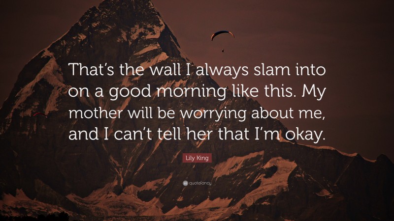 Lily King Quote: “That’s the wall I always slam into on a good morning like this. My mother will be worrying about me, and I can’t tell her that I’m okay.”