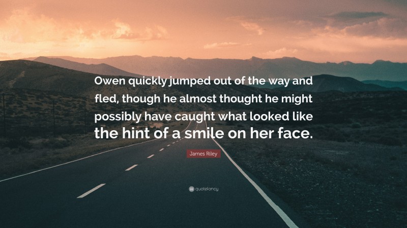 James Riley Quote: “Owen quickly jumped out of the way and fled, though he almost thought he might possibly have caught what looked like the hint of a smile on her face.”