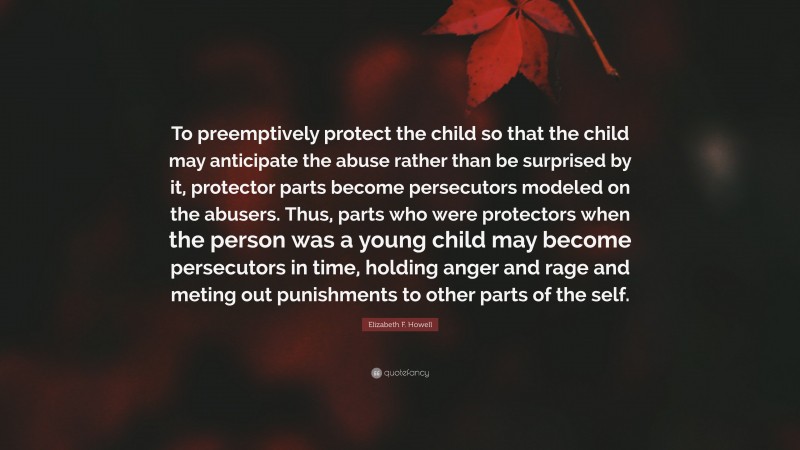 Elizabeth F. Howell Quote: “To preemptively protect the child so that the child may anticipate the abuse rather than be surprised by it, protector parts become persecutors modeled on the abusers. Thus, parts who were protectors when the person was a young child may become persecutors in time, holding anger and rage and meting out punishments to other parts of the self.”