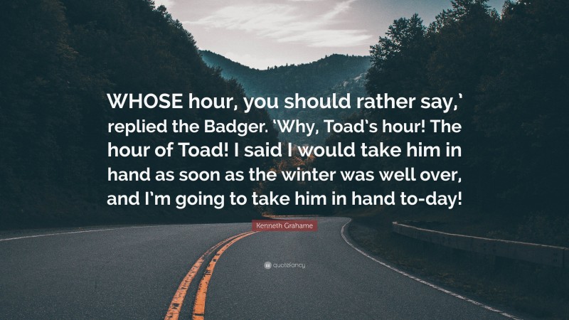 Kenneth Grahame Quote: “WHOSE hour, you should rather say,’ replied the Badger. ‘Why, Toad’s hour! The hour of Toad! I said I would take him in hand as soon as the winter was well over, and I’m going to take him in hand to-day!”