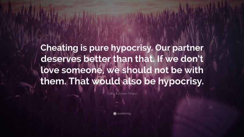 Cathy Burnham Martin Quote: “Cheating is pure hypocrisy. Our partner deserves better than that. If we don’t love someone, we should not be with them. That would also be hypocrisy.”