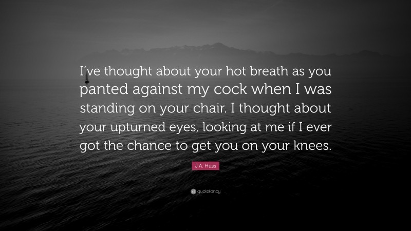 J.A. Huss Quote: “I’ve thought about your hot breath as you panted against my cock when I was standing on your chair. I thought about your upturned eyes, looking at me if I ever got the chance to get you on your knees.”